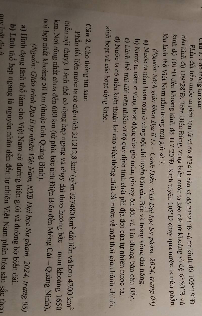 Cầu 1. Cho thống tin sau:
Phần đất liền nước ta giới hạn từ vĩ độ 8°34^,B đến vĩ độ 23°23^,B và từ kinh độ 105°19'D
đến kinh độ 109°28^,D P. Trên Biển Đông, vùng biển nước ta kéo dài từ khoảng vĩ độ 6°50^,B và
kinh độ 101 1°D đến khoảng kinh độ 117°20^,D. Kinh tuyến 105°D chạy qua nước ta nên phần
lớn lãnh thổ Việt Nam nằm trong múi giờ số 7.
(Nguồn: Sách giáo khoa Địa lí 12 - Cánh Diều, NXB Đại học Sư phạm, 2024, trang 04)
a) Nước ta nằm hoàn toàn ở vùng nội chí tuyến bán cầu Bắc và trong vòng đai nóng.
b) Nước ta nằm ở vùng hoạt động của gió mùa, gió tây ôn đới và Tín phong bán cầu Bắc.
c) Lãnh thổ trải dài trên nhiều vĩ độ quy định tính chất phi địa đới của tự nhiên nước ta.
d) Nước ta có điều kiện thuận lợi cho việc thống nhất đất nước về mặt thời gian hành chính,
sinh hoạt và các hoạt động khác.
Câu 2. Cho thông tin sau:
Phần đất liền nước ta có diện tích 331212,8km^2 (gồm 327480km^2 đất liền và hơn 4200km^2
biển nội thủy). Lãnh thổ có dạng hẹp ngang và chạy dài theo hướng bắc - nam khoảng 1650
km. Nơi rộng nhất chưa đến 600 km (từ phía bắc tỉnh Điện Biên đến Móng Cái - Quảng Ninh),
nơi hẹp nhất khoảng 50 km (thuộc tỉnh Quảng Bình).
(Nguồn: Giáo trình Địa lí tự nhiên Việt Nam, NXB Đại học Sư phạm, 2024, trang 08)
a) Hình dạng lãnh thổ làm cho Việt Nam có đường biên giới và đường bờ biển dài.
b) Lãnh thổ hẹp ngang là nguyên nhân dẫn đến tự nhiên Việt Nam phân hóa sâu sắc theo
quv luật địa ô