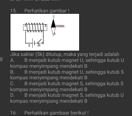 Perhatikan gambar !
U
A B kompes
s
E Sk
Jika saklar (Sk) ditutup, maka yang terjadi adalah
q A. B menjadi kutub magnet U, sehingga kutub U
kompas menyimpang mendekati B
B. B menjadi kutub magnet U, sehingga kutub S
kompas menyimpang mendekati B
C. B menjadi kutub magnet S, sehingga kutub S
kompas menyimpang mendekati B
D. B menjadi kutub magnet S, sehingga kutub U
kompas menyimpang mendekati B
16. Perhatikan gambaar berikut !