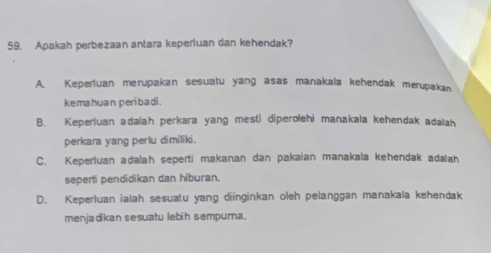 Apakah perbezaan antara keperluan dan kehendak?
A. Keperluan merupakan sesuatu yang asas manakala kehendak merupakan
kemahuan peribadi .
B. Keperluan adalah perkara yang mesti diperolehi manakala kehendak adalah
perkara yang perlu dimiliki.
C. Keperluan adalah seperti makanan dan pakaian manakala kehendak adalah
seperti pendidikan dan hiburan.
D. Keperluan ialah sesuatu yang diinginkan oleh pelanggan manakala kehendak
menjadikan sesuatu lebih sempurna.