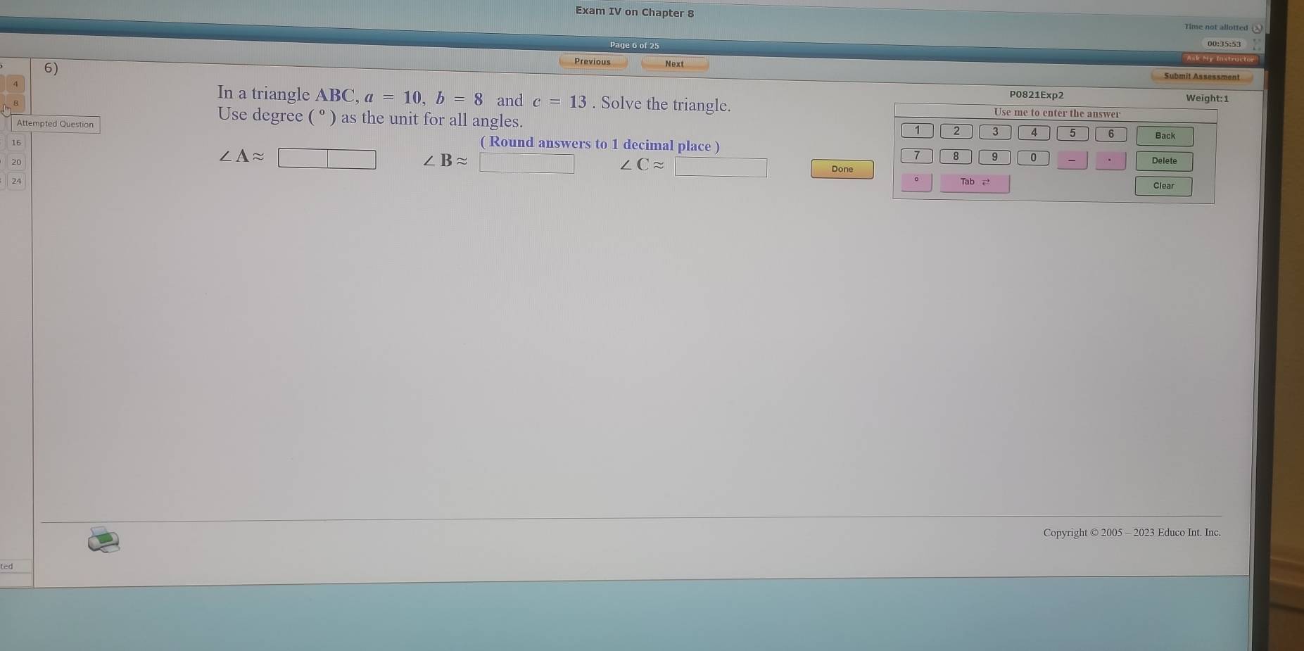 Exam IV on Chapter 8 
6) 
Previous 
Submit Assessment 
P0821Exp2 
In a triangle ABC, a=10, b=8 and c=13. Solve the triangle. 
Attempted Question 
Use degree ( ° ) as the unit for all angles. 
16 ( Round answers to 1 decimal place )
∠ Aapprox □ / Bapprox □ ∠ Capprox □ Done 
Copyright © 2005 - 2023 Educo Int. Inc.