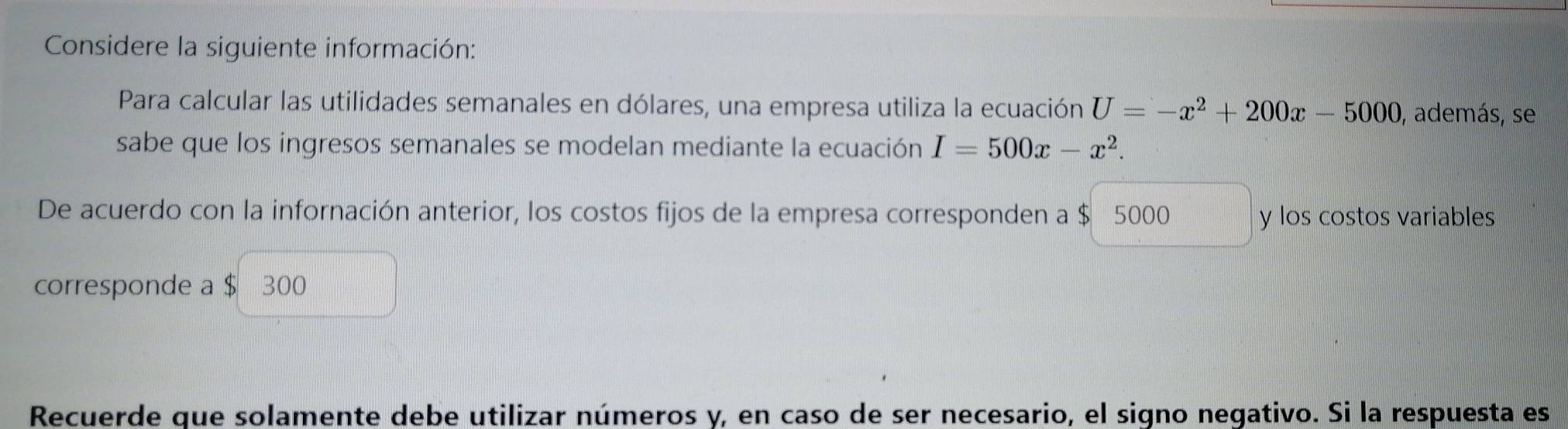 Considere la siguiente información: 
Para calcular las utilidades semanales en dólares, una empresa utiliza la ecuación U=-x^2+200x-5000 , además, se 
sabe que los ingresos semanales se modelan mediante la ecuación I=500x-x^2. 
De acuerdo con la infornación anterior, los costos fijos de la empresa corresponden a $ 5000 y los costos variables 
corresponde a $ 300
Recuerde que solamente debe utilizar números y, en caso de ser necesario, el signo negativo. Si la respuesta es