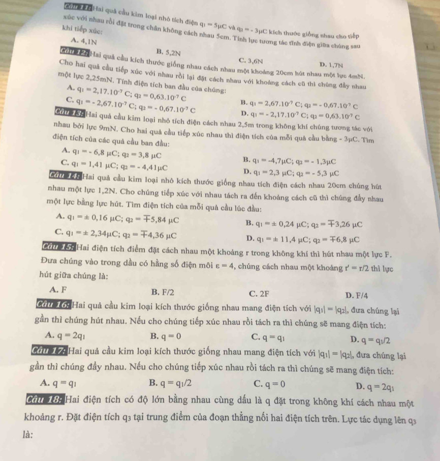 eyi #Hai quả cầu kim loại nhỏ tích điện q_1=5mu C và q_2=-3mu C kích thước giống nhau cho tiếp
xúc với nhau rồi đặt trong chân không cách nhau 5cm.'
khi tiếp xúc:
ơng tác tĩnh điện giữa chúng sau
A. 4,1N B. 5,2N
C. 3,6N D. 1,7N
2ể 2 Hai quả cầu kích thước giống nhau cách nhau một khoảng 20cm hút nhau một lực 4mN.
Cho hai quả cầu tiếp xúc với nhau rồi lại đặt cách nhau với khoảng cách cũ thì chúng đầy nhau
một lực 2,25mN. Tính điện tích ban đầu của chúng:
A. q_1=2,17.10^(-7)C;q_2=0,63.10^(-7)C B. q_1=2,67.10^(-7)C;q_2=-0,67.10^(-7)C
C. q_1=-2,67.10^(-7)C;q_2=-0,67.10^(-7)C D. q_1=-2,17.10^(-7)C;q_2=0,63.10^(-7)C
G K Hai quả cầu kim loại nhỏ tích điện cách nhau 2,5m trong không khí chúng tương tác với
nhau bởi lực 9mN. Cho hai quả cầu tiếp xúc nhau thì điện tích của mỗi quả cầu bằng - 3μC. Tìm
điện tích của các quả cầu ban đầu:
A. q_1=-6,8mu C;q_2=3,8mu C
C. q_1=1,41 mu C;q_2=-4,41mu C
B. q_1=-4,7mu C;q_2=-1,3mu C
D. q_1=2,3mu C;q_2=-5,3mu C
Cầu T4 Hai quả cầu kim loại nhỏ kích thước giống nhau tích điện cách nhau 20cm chúng hút
nhau một lực 1,2N. Cho chúng tiếp xúc với nhau tách ra đến khoảng cách cũ thì chúng đầy nhau
một lực bằng lực hút. Tìm điện tích của mỗi quả cầu lúc đầu:
A. q_1=± 0,16mu C;q_2=mp 5,84mu C
B. q_1=± 0,24mu C;q_2=mp 3,26mu C
C. q_1=± 2,34mu C;q_2=mp 4,36mu C
D. q_1=± 11,4mu C;q_2=mp 6,8mu C
Cầu 15: Hai điện tích điểm đặt cách nhau một khoảng r trong không khí thì hút nhau một lực F.
Đưa chúng vào trong dầu có hằng số điện môi varepsilon =4 , chúng cách nhau một khoảng r'=r/2 thì lực
hút giữa chúng là:
A. F B. F/2 C. 2F D. F/4
Cầu 1ớ: Hai quả cầu kim loại kích thước giống nhau mang điện tích với |q_1|=|q_2| , đưa chúng lại
gần thì chúng hút nhau. Nếu cho chúng tiếp xúc nhau rồi tách ra thì chúng sẽ mang điện tích:
A. q=2q_1 B. q=0 C. q=q_1 D. q=q_1/2
Cảiể Hai quả cầu kim loại kích thước giống nhau mang điện tích với |q_1|=|q_2| , đưa chúng lại
gần thì chúng đầy nhau. Nếu cho chúng tiếp xúc nhau rồi tách ra thì chúng sẽ mang điện tích:
A. q=q_1 B. q=q_1/2 C. q=0 D. q=2q_1
Cầu 18: Hai điện tích có độ lớn bằng nhau cùng dấu là q đặt trong không khí cách nhau một
khoảng r. Đặt điện tích q3 tại trung điểm của đoạn thẳng nối hai điện tích trên. Lực tác dụng lên q3
là: