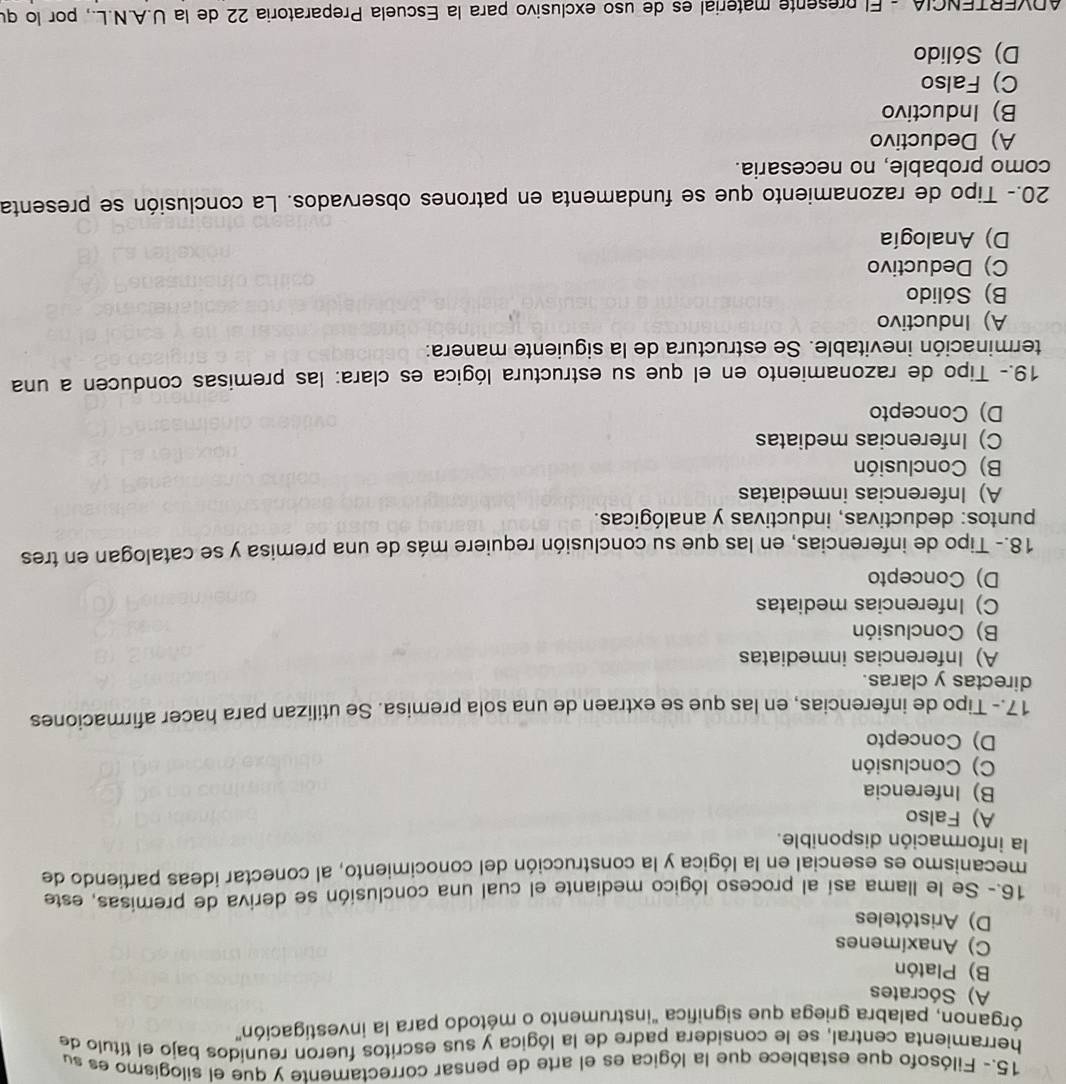 15.- Filósofo que establece que la lógica es el arte de pensar correctamente y que el silogismo es su
herramienta central, se le considera padre de la lógica y sus escritos fueron reunidos bajo el título de
órganon, palabra griega que significa "instrumento o método para la investigación"
A) Sócrates
B) Platón
C) Anaximenes
D) Aristóteles
16.- Se le llama así al proceso lógico mediante el cual una conclusión se deriva de premisas, este
mecanismo es esencial en la lógica y la construcción del conocimiento, al conectar ideas partiendo de
la información disponible.
A) Falso
B) Inferencia
C) Conclusión
D) Concepto
17.- Tipo de inferencias, en las que se extraen de una sola premisa. Se utilizan para hacer afirmaciones
directas y claras.
A) Inferencias inmediatas
B) Conclusión
C) Inferencias mediatas
D) Concepto
18.- Tipo de inferencias, en las que su conclusión requiere más de una premisa y se catalogan en tres
puntos: deductivas, inductivas y analógicas.
A) Inferencias inmediatas
B) Conclusión
C) Inferencias mediatas
D) Concepto
19.- Tipo de razonamiento en el que su estructura lógica es clara: las premisas conducen a una
terminación inevitable. Se estructura de la siguiente manera:
A) Inductivo
B) Sólido
C) Deductivo
D) Analogía
20.- Tipo de razonamiento que se fundamenta en patrones observados. La conclusión se presenta
como probable, no necesaria.
A) Deductivo
B) Inductivo
C) Falso
D) Sólido
ADVERTENCIA - El presente material es de uso exclusivo para la Escuela Preparatoria 22 de la U.A.N.L., por lo qu