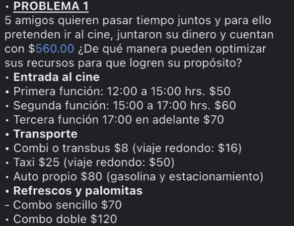 · PROBLEMA 1 
5 amigos quieren pasar tiempo juntos y para ello 
pretenden ir al cine, juntaron su dinero y cuentan 
con $560.00 ¿De qué manera pueden optimizar 
sus recursos para que logren su propósito? 
• Entrada al cine 
• Primera función: 12:00 a 15:00 hrs. $50
* Segunda función: 15:00 a 17:00 hrs. $60
• Tercera función 17:00 en adelante $70
Transporte 
Combi o transbus $8 (viaje redondo: $16) 
• Taxi $25 (viaje redondo: $50) 
Auto propio $80 (gasolina y estacionamiento) 
Refrescos y palomitas 
- Combo sencillo $70
• Combo doble $120