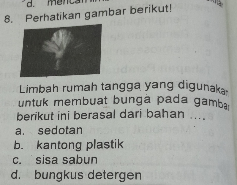 d. mencal
8. Perhatikan gambar berikut!
Limbah rumah tangga yang digunakan
untuk membuat bungà pada gambar
berikut ini berasal dari bahan ....
a. sedotan
b. kantong plastik
c. sisa sabun
d. bungkus detergen