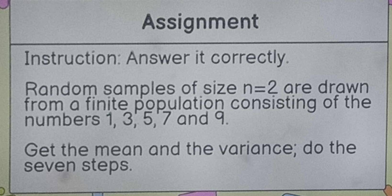 Assignment 
Instruction: Answer it correctly. 
Random samples of size n=2 are drawn 
from a finite population consisting of the 
numbers 1, 3, 5,' 7 and 9. 
Get the mean and the variance; do the 
seven steps.