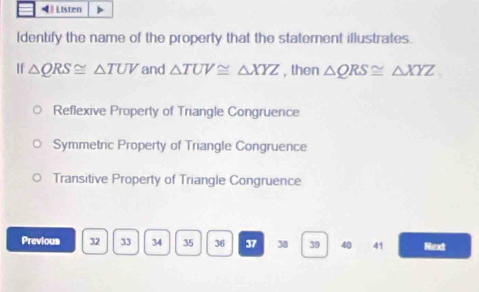 Listen
Identify the name of the property that the statement illustrates.
If △ QRS≌ △ TUV and △ TUV≌ △ XYZ , then △ QRS≌ △ XYZ
Reflexive Property of Triangle Congruence
Symmetric Property of Triangle Congruence
Transitive Property of Triangle Congruence
Previous 32 33 34 35 36 37 38 39 40 41 Next