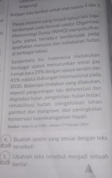 langsung! 
Kutipan teks berikut untuk soal nomor 4 dan 5
Panas ekstrem yang terjadi tahun lalu juga 
ur 
berdampak pada banyak sektor. Organisasi 
h Meteorologi Dunia (WMO) menyebutkan 
suhu panas tersebut berdampak pad 
kesehatan manusia dan kebakaran hutan 
di berbagai lokasi. 
Sementara itu, Indonesia melakukan 
berbagai upaya menurunkan emisi gas 
rumah kaca 29% dengan upaya sendiri dan
41% melalui dukungan internasional pada
2030. Beberapa tindakan yang dilakukan, 
seperti pengurangan laju deforestasi dan 
degradasi hutan, pengelolaan hutan lestari, 
rehabilitasi hutan, pengelolaan lahan 
gambut dan mangrove, dan peningkatan 
konservasi keanekaragaman hayati. 
Sumber: https://s id/23)(llv, diakses 17 Februari 2024 
4. ) Buatlah poster yang sesuai dengan teks 
tersebut! 
5. Ubahlah teks tersebut menjadi sebuah 
berita!