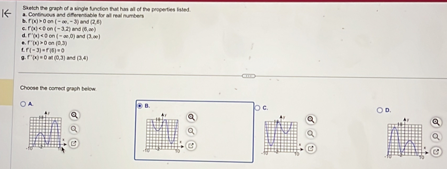 Sketch the graph of a single function that has all of the properties listed.
a. Continuous and differentiable for all real numbers
b. f'(x)>0 on (-∈fty ,-3) and (2,6)
C. f'(x)<0</tex> on (-3,2) and (6,∈fty
d. f''(x)<0</tex> on(-∈fty ,0) and (3,∈fty )
e. f''(x)>0 on(0,3)
f'(-3)=f'(6)=0
g. f''(x)=0 a (0,3) and (3,4)
Choose the correct graph below
C.
D.
A.
B.
C