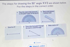 The steps for drawing the 30° angle XYZ are shown below.
Put the steps in the correct order.
A. Place the rentre of the geotractse on the pon I and I on the lise I 
1 '
C Oraw line KY D fraw a line from point Ythreugh the mark to creale the ar y. Make a mark at 30 '
2 -
,
1 -T x
b
Watch vide=