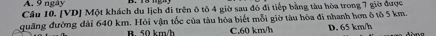 A. 9 ngày B. 18 lgay
Câu 10. [VD] Một khách du lịch đi trên ô tô 4 giờ sau đó đi tiếp bằng tàu hỏa trong 7 giờ được
đuãng đường dài 640 km. Hỏi vận tốc của tàu hỏa biết mỗi giờ tàu hỏa đi nhanh hơn ô tô 5 km.
B. 50 km/h C. 60 km/h D. 65 km/h