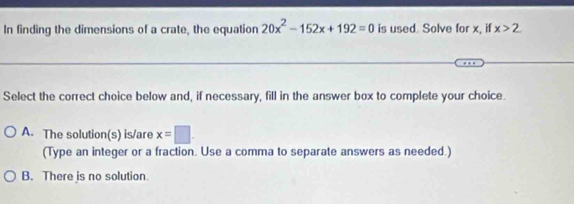 In finding the dimensions of a crate, the equation 20x^2-152x+192=0 is used. Solve for x, if x>2
Select the correct choice below and, if necessary, fill in the answer box to complete your choice.
A. The solution(s) is/are x=□. 
(Type an integer or a fraction. Use a comma to separate answers as needed.)
B. There is no solution