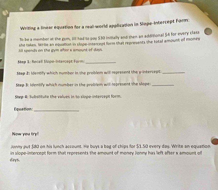 Writing a linear equation for a real-world application in Slope-Intercept Form: 
To be a member at the gym, Jill had to pay $30 initially and then an additional $4 for every class 
she takes. Write an equation in slope-intercept form that represents the total amount of money 
Jill spends on the gym after x amount of days. 
Step 1 : Recall Slope-Intercept Form:_ 
Step 2: Identify which number in the problem will represent the y-intercept:_ 
Step 3: Identify which number in the problem will represent the slope:_ 
Step 4: Substitute the values in to slope-intercept form. 
Equation:_ 
Now you try! 
Jonny put $80 on his lunch account. He buys a bag of chips for $1.50 every day. Write an equation 
in slope-intercept form that represents the amount of money Jonny has left after x amount of
days.