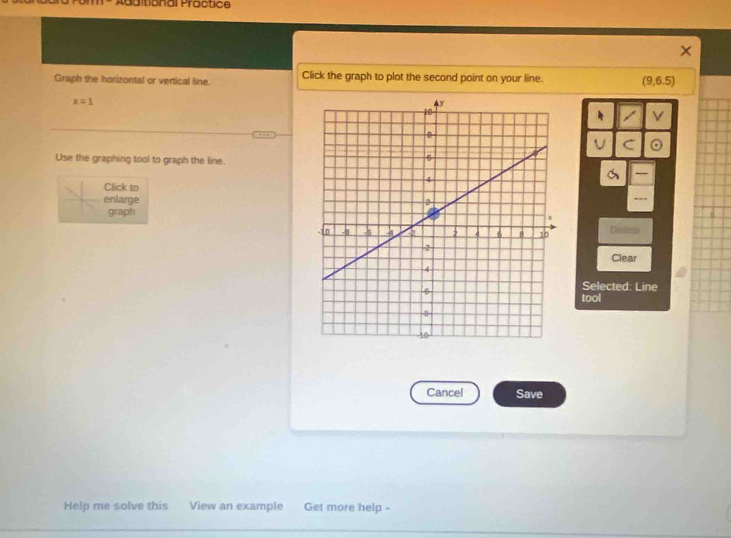 Additional Practice 
Graph the horizontal or vertical line. Click the graph to plot the second point on your line. (9,6.5)
x=1
V 
U C 
Use the graphing tool to graph the line. 
Click to 
enlarge 
graph 
Eintirtio 
Clear 
Selected: Line 
tool 
Cancel Save 
Help me solve this View an example Get more help -