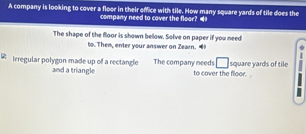 A company is looking to cover a floor in their office with tile. How many square yards of tile does the 
company need to cover the floor? • 
The shape of the floor is shown below. Solve on paper if you need 
to. Then, enter your answer on Zearn. 
D Irregular polygon made up of a rectangle The company needs square yards of tile 
and a triangle to cover the floor.