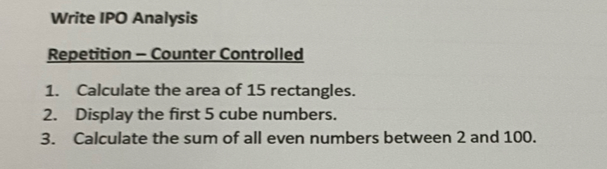 Write IPO Analysis 
Repetition - Counter Controlled 
1. Calculate the area of 15 rectangles. 
2. Display the first 5 cube numbers. 
3. Calculate the sum of all even numbers between 2 and 100.