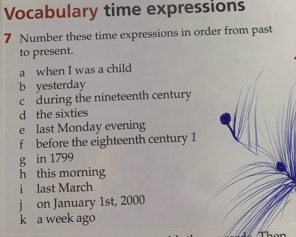 Vocabulary time expressions 
7 Number these time expressions in order from past 
to present. 
a when I was a child 
b yesterday 
cduring the nineteenth century 
d the sixties 
e last Monday evening 
f before the eighteenth century 1 
g in 1799
h this morning 
i last March 
j on January 1st, 2000
k a week ago 
hen