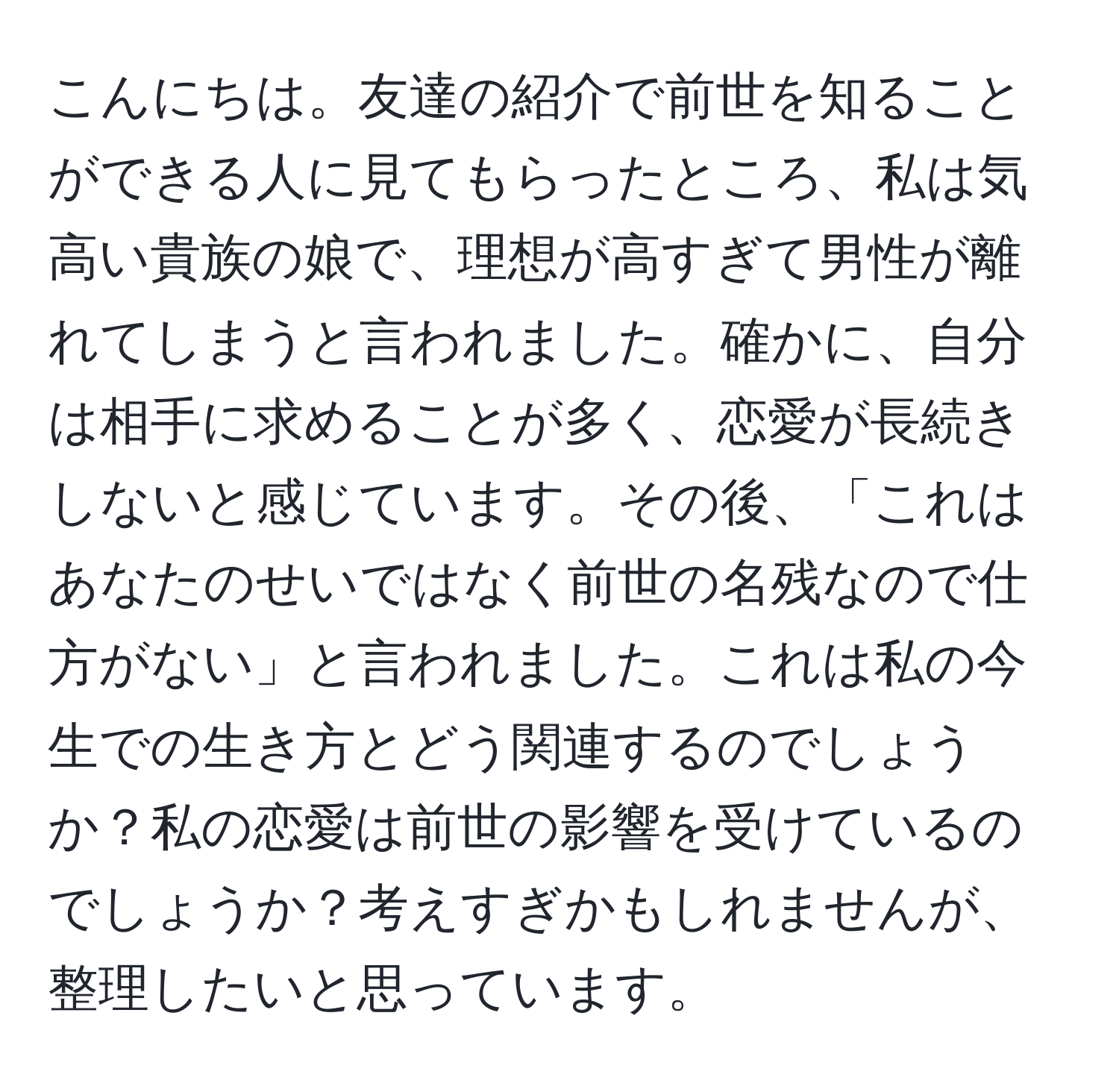 こんにちは。友達の紹介で前世を知ることができる人に見てもらったところ、私は気高い貴族の娘で、理想が高すぎて男性が離れてしまうと言われました。確かに、自分は相手に求めることが多く、恋愛が長続きしないと感じています。その後、「これはあなたのせいではなく前世の名残なので仕方がない」と言われました。これは私の今生での生き方とどう関連するのでしょうか？私の恋愛は前世の影響を受けているのでしょうか？考えすぎかもしれませんが、整理したいと思っています。