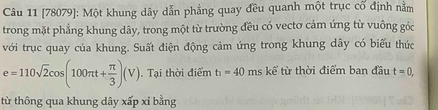 [78079]: Một khung dây dẫn phẳng quay đều quanh một trục cổ định nằm 
trong mặt phẳng khung dây, trong một từ trường đều có vecto cảm ứng từ vuông góc 
với trục quay của khung. Suất điện động cảm ứng trong khung dây có biểu thức
e=110sqrt(2)cos (100π t+ π /3 )(V). Tại thời điểm t_1=40 ms kể từ thời điểm ban đầu t=0, 
từ thông qua khung dây xấp xỉ bằng