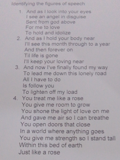 Identifying the figures of speech 
1. And as I look into your eyes 
I see an angel in disguise 
Sent from god above 
For me to love 
To hold and idolize 
2. And as I hold your body near 
I'll see this month through to a year
And then forever on 
Til life is gone 
I'll keep your loving near 
3. And now I've finally found my way 
To lead me down this lonely road 
All I have to do 
Is follow you 
To lighten off my load 
4. You treat me like a rose 
You give me room to grow 
You shone the light of love on me 
And gave me air so I can breathe 
You open doors that close 
In a world where anything goes 
You give me strength so I stand tall 
Within this bed of earth 
Just like a rose