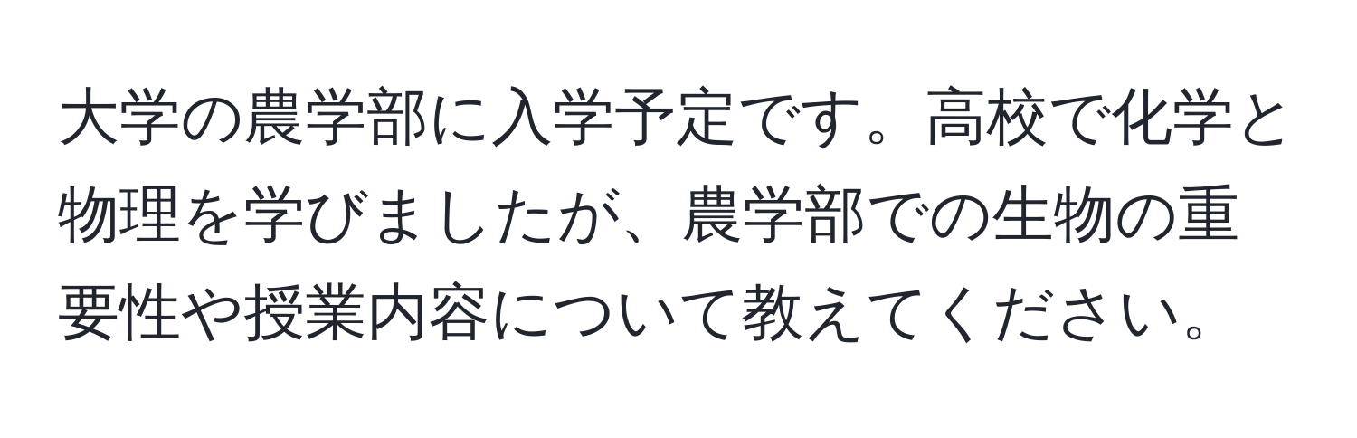 大学の農学部に入学予定です。高校で化学と物理を学びましたが、農学部での生物の重要性や授業内容について教えてください。