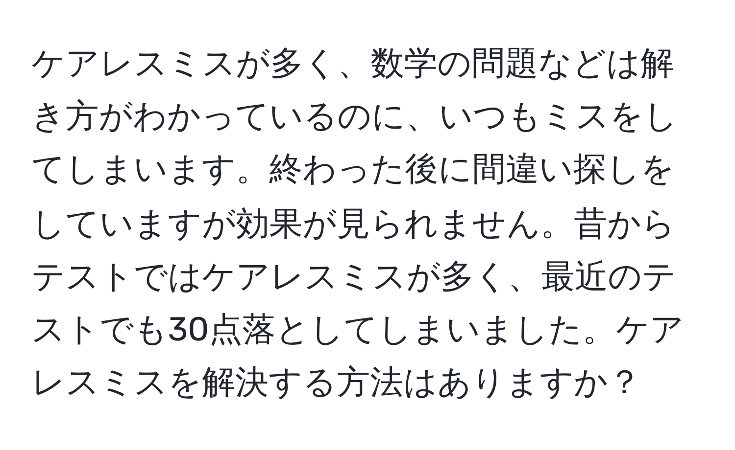 ケアレスミスが多く、数学の問題などは解き方がわかっているのに、いつもミスをしてしまいます。終わった後に間違い探しをしていますが効果が見られません。昔からテストではケアレスミスが多く、最近のテストでも30点落としてしまいました。ケアレスミスを解決する方法はありますか？