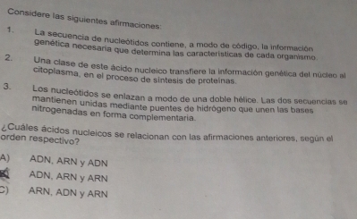 Considere las siguientes afirmaciones
1. La secuencia de nucleótidos contiene, a modo de código, la información
genética necesaria que determina las características de cada organismo
2. Una clase de este ácido nucleico transfiere la información genética del núcleo al
citoplasma, en el proceso de sintesis de proteínas.
3.Los nucleótidos se enlazan a modo de una doble hélice. Las dos secuencias se
mantienen unidas mediante puentes de hidrógeno que unen las bases
nitrogenadas en forma complementaria.
¿Cuáles ácidos nucleicos se relacionan con las afirmaciones anteriores, según el
orden respectivo?
A) ADN, ARN y ADN
ADN, ARN y ARN
C) ARN, ADN y ARN