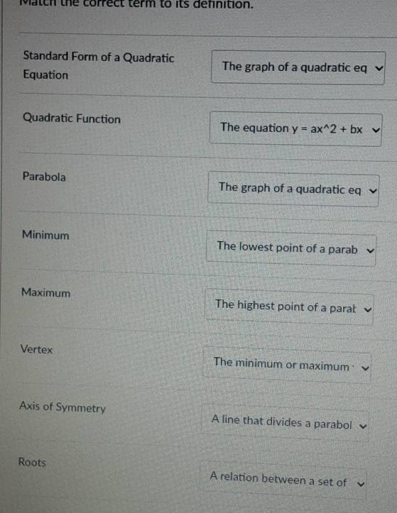 Match the correct term to its definition.
Standard Form of a Quadratic The graph of a quadratic eq
Equation
Quadratic Function
The equation y=ax^(wedge)2+bx
Parabola The graph of a quadratic eq
Minimum The lowest point of a parab
Maximum The highest point of a parat
Vertex The minimum or maximum 
Axis of Symmetry A line that divides a parabol
Roots A relation between a set of