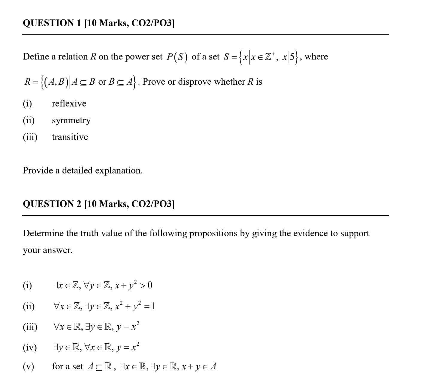 [10 Marks, CO2/PO3] 
Define a relation R on the power set P(S) of a set S= x|x∈ Z^+,x|5 , where
R= (A,B)|A⊂eq B or B⊂eq A. Prove or disprove whether R is 
(i) reflexive 
(ii) symmetry 
(iii) transitive 
Provide a detailed explanation. 
QUESTION 2 [10 Marks, CO2/PO3] 
Determine the truth value of the following propositions by giving the evidence to support 
your answer. 
(i) exists x∈ Z, forall y∈ Z, x+y^2>0
(ii) forall x∈ Z, exists y∈ Z, x^2+y^2=1
(iii) forall x∈ R, exists y∈ R, y=x^2
(iv) exists y∈ R, forall x∈ R, y=x^2
(v) for a set A⊂eq R, exists x∈ R, exists y∈ R, x+y∈ A