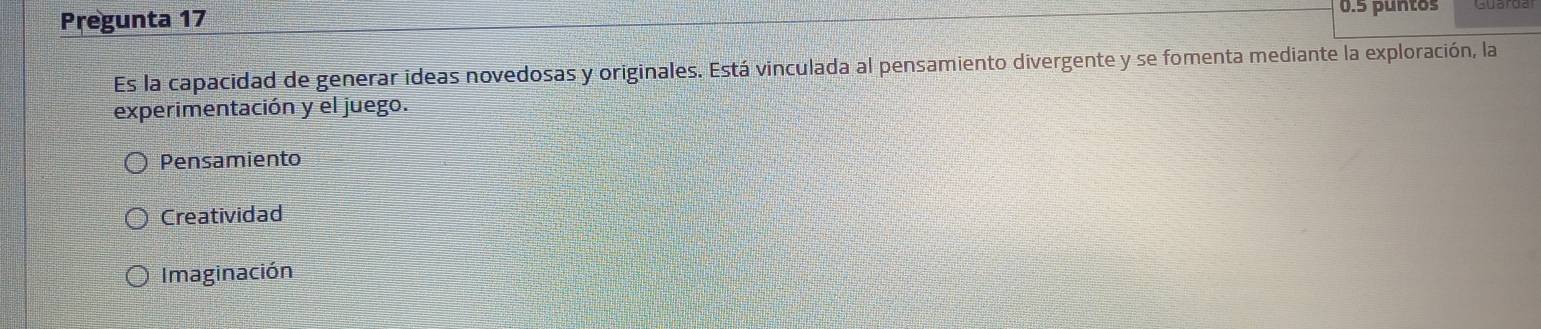 Pregunta 17 0.5 puntos
Es la capacidad de generar ideas novedosas y originales. Está vinculada al pensamiento divergente y se fomenta mediante la exploración, la
experimentación y el juego.
Pensamiento
Creatividad
Imaginación