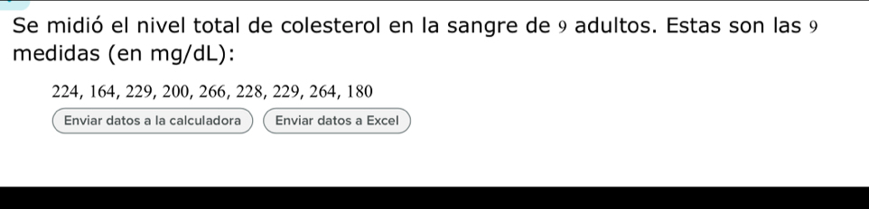 Se midió el nivel total de colesterol en la sangre de 9 adultos. Estas son las 9
medidas (en mg/dL):
224, 164, 229, 200, 266, 228, 229, 264, 180
Enviar datos a la calculadora Enviar datos a Excel