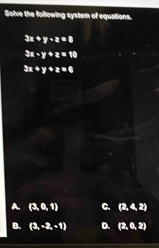 Solve the following system of equations.
3x+y-z=8
3x-y+z=10
3x+y+z=6
A. (3,0,1) C. (2,4,2)
B. (3,-2,-1) D. (2,0,2)