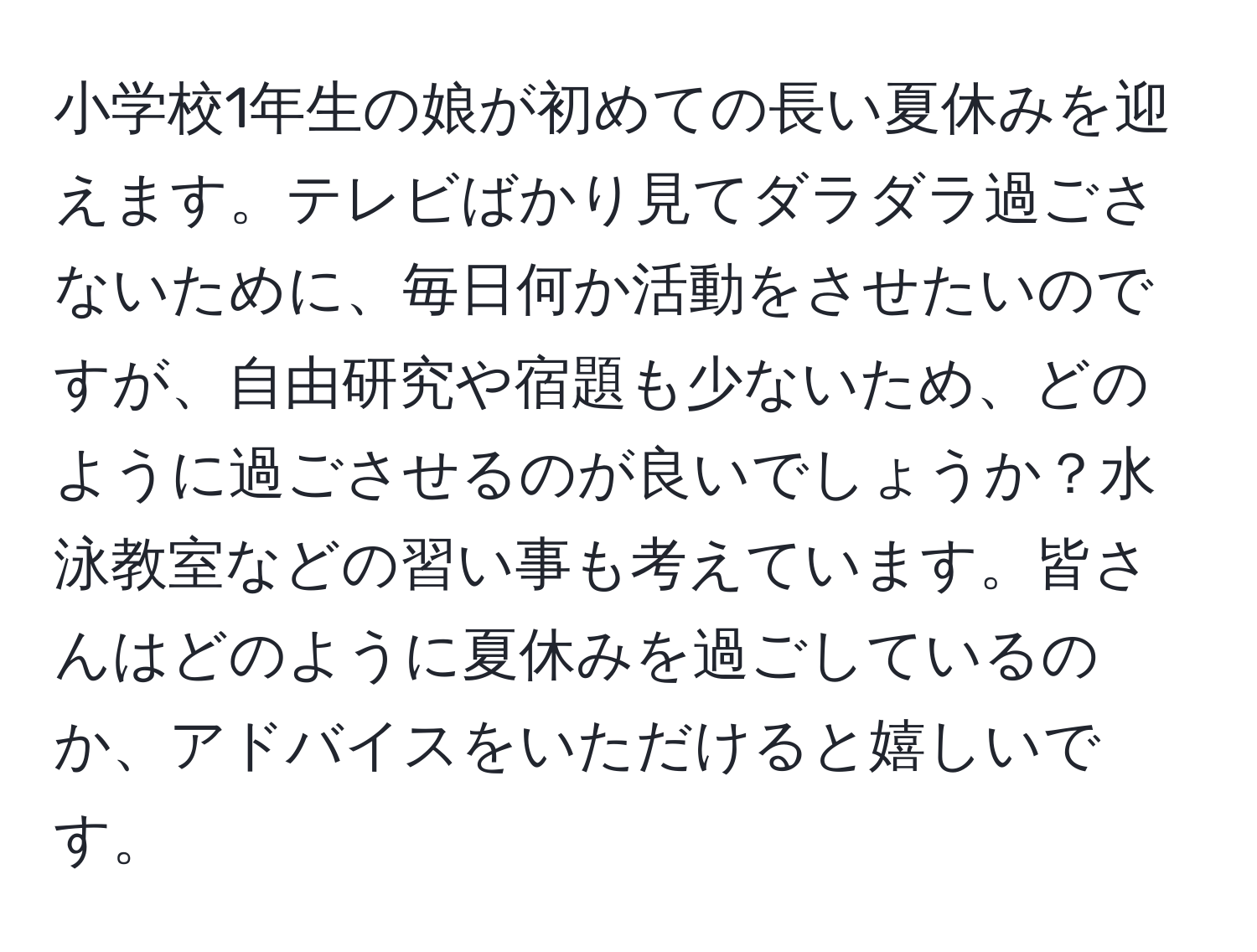 小学校1年生の娘が初めての長い夏休みを迎えます。テレビばかり見てダラダラ過ごさないために、毎日何か活動をさせたいのですが、自由研究や宿題も少ないため、どのように過ごさせるのが良いでしょうか？水泳教室などの習い事も考えています。皆さんはどのように夏休みを過ごしているのか、アドバイスをいただけると嬉しいです。