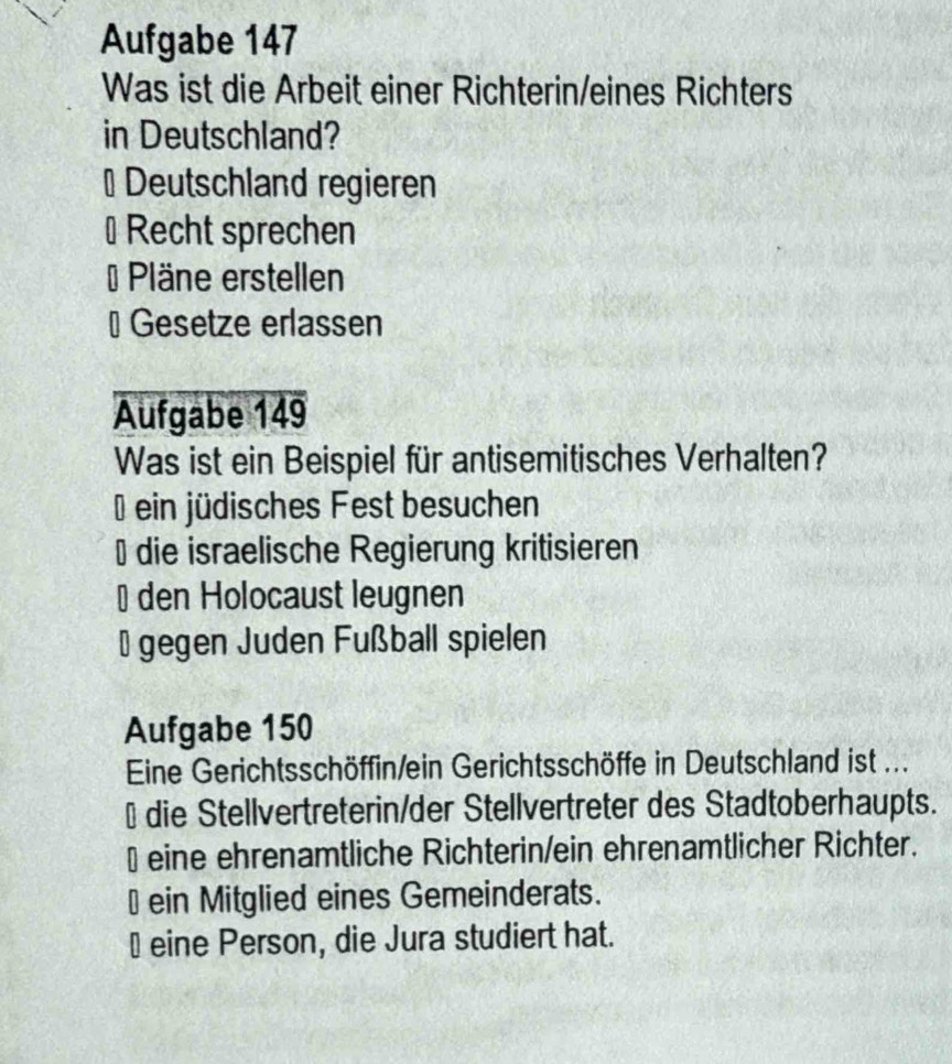 Aufgabe 147
Was ist die Arbeit einer Richterin/eines Richters
in Deutschland?
# Deutschland regieren
⊥ Recht sprechen
= Pläne erstellen
#Gesetze erlassen
Aufgabe 149
Was ist ein Beispiel für antisemitisches Verhalten?
* ein jüdisches Fest besuchen
⊥ die israelische Regierung kritisieren
⊥ den Holocaust leugnen
* gegen Juden Fußball spielen
Aufgabe 150
Eine Gerichtsschöffin/ein Gerichtsschöffe in Deutschland ist ...
#die Stellvertreterin/der Stellvertreter des Stadtoberhaupts.
⊥ eine ehrenamtliche Richterin/ein ehrenamtlicher Richter.
⊥ ein Mitglied eines Gemeinderats.
⊥ eine Person, die Jura studiert hat.