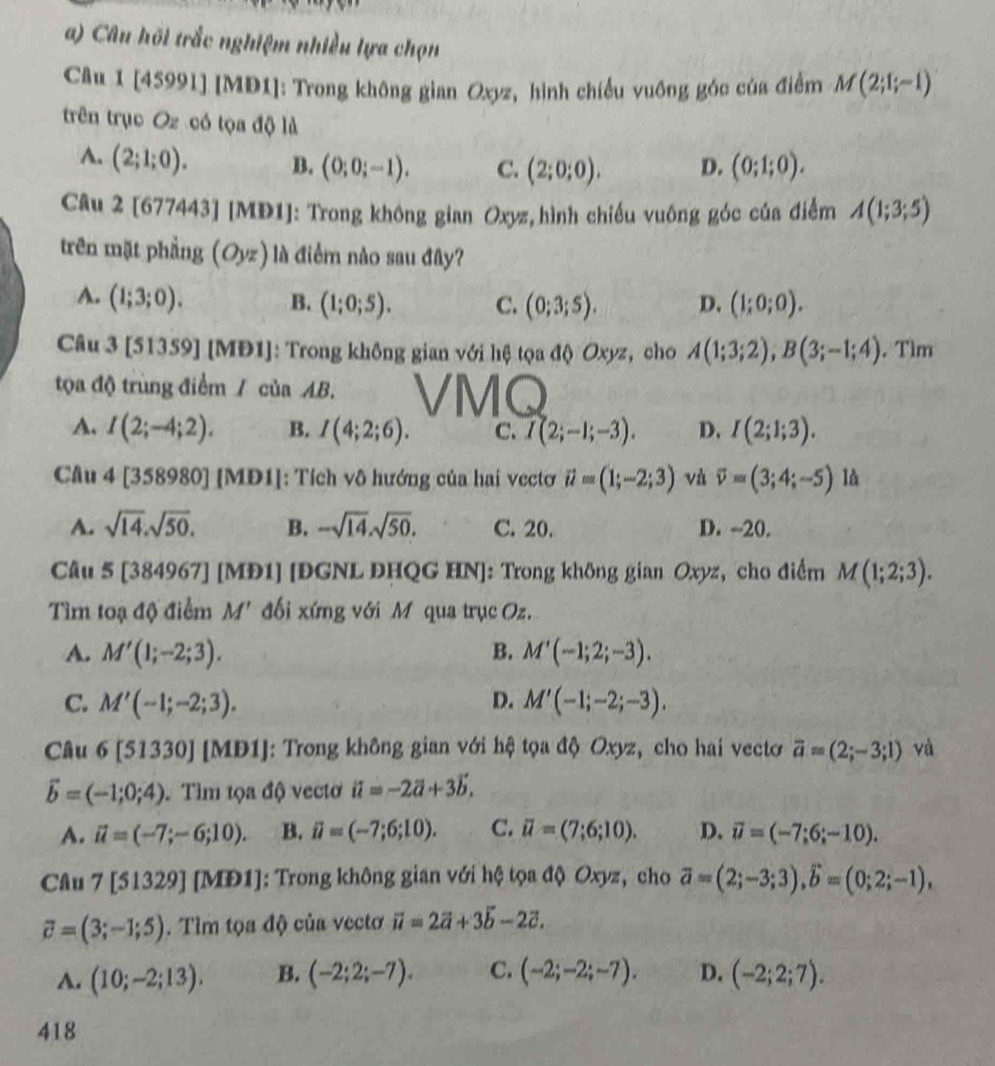 Câu hồi trắc nghiệm nhiều lựa chọn
Câu 1 [45991] [MĐ1]: Trong không gian Oxyz, hình chiều vuồng góc của điểm M(2;1;-1)
trên trục Oz có tọa độ là
A. (2;1;0). B. (0;0;-1). C. (2;0;0). D. (0;1;0).
Câu 2 [677443] [MD1]: Trong không gian Oxyz, hình chiều vuông góc của điểm A(1;3;5)
trên mặt phầng (Oyz) là điểm nào sau đây?
A. (1;3;0). B. (1;0;5). C. (0;3;5). D. (1;0;0).
Câu 3 [51359] [M DI : Trong không gian với hệ tọa độ Oxyz, cho A(1;3;2),B(3;-1;4). Tìm
tọa độ trùng điểm / của AB.
A. I(2;-4;2). B. I(4;2;6). C. I(2;-1;-3). D. I(2;1;3).
Câu 4[358980][MDI ]: Tích vô hướng của hai vectơ vector u=(1;-2;3) và vector v=(3;4;-5) là
A. sqrt(14).sqrt(50). B. -sqrt(14).sqrt(50). C. 20. D. -20.
Câu 5[3 84967] [MĐ1] [ĐGNL ĐHQG HN]: Trong không gian Oxyz, cho điểm M(1;2;3).
Tìm toạ độ điểm M' đối xứng với Môqua trục Oz.
A. M'(1;-2;3). B. M'(-1;2;-3).
C. M'(-1;-2;3). D. M'(-1;-2;-3).
Câu 6[51330] [MD1]: Trong không gian với hệ tọa độ Oxyz, cho hai vecto vector a=(2;-3;1) và
vector b=(-1;0;4). Tìm tọa độ vectơ vector u=-2vector a+3vector b.
A. vector u=(-7;-6;10). B. ii=(-7;6;10). C. overline u=(7;6;10). D. vector u=(-7;6;-10).
Câu 7 [51329] [MĐ1]: Trong không gian với hệ tọa độ Oxyz, cho overline a=(2;-3;3),hat b=(0;2;-1),
vector c=(3;-1;5). Tìm tọa độ của vectơ overline u=2overline a+3overline b-2overline c.
A. (10;-2;13). B. (-2;2;-7). C. (-2;-2;-7). D. (-2;2;7).
418