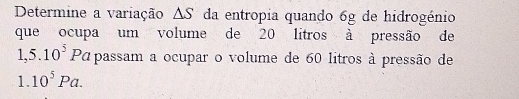 Determine a variação △ S da entropia quando 6g de hidrogénio 
que ocupa um volume de 20 litros à pressão de
1,5.10^5Pa passam a ocupar o volume de 60 litros à pressão de
1. 10^5Pa.