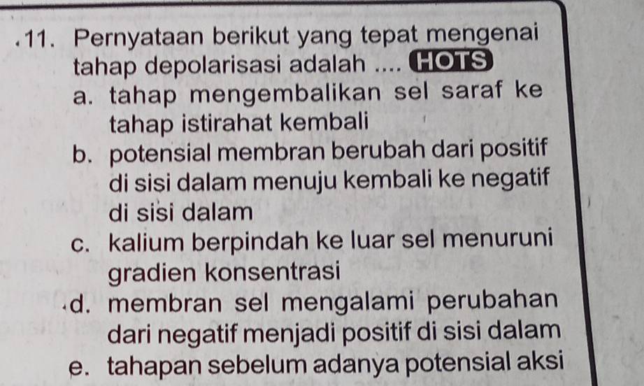 Pernyataan berikut yang tepat mengenai
tahap depolarisasi adalah .... HOTS
a. tahap mengembalikan sel saraf ke
tahap istirahat kembali
b. potensial membran berubah dari positif
di sisi dalam menuju kembali ke negatif
di sisi dalam
c. kalium berpindah ke luar sel menuruni
gradien konsentrasi
d. membran sel mengalami perubahan
dari negatif menjadi positif di sisi dalam
e. tahapan sebelum adanya potensial aksi