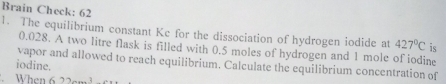 Brain Check: 62 
1. The equilibrium constant Ke for the dissociation of hydrogen iodide at 427°C is
0.028. A two litre flask is filled with 0.5 moles of hydrogen and 1 mole of iodine 
vapor and allowed to reach equilibrium. Calculate the equilibrium concentration of 
iodine. 
When 622......3