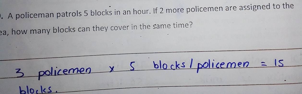 A policeman patrols 5 blocks in an hour. If 2 more policemen are assigned to the 
ea, how many blocks can they cover in the same time?