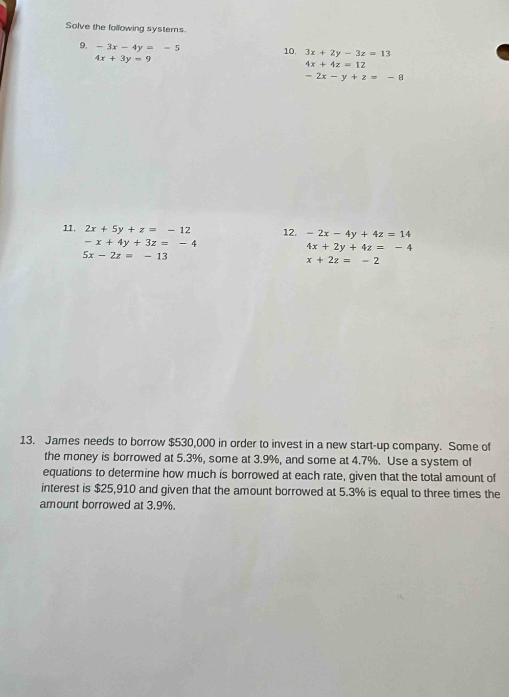 Solve the following systems. 
9. -3x-4y=-5
10. 3x+2y-3z=13
4x+3y=9
4x+4z=12
-2x-y+z=-8
11. 2x+5y+z=-12 12. -2x-4y+4z=14
-x+4y+3z=-4
4x+2y+4z=-4
5x-2z=-13
x+2z=-2
13. James needs to borrow $530,000 in order to invest in a new start-up company. Some of 
the money is borrowed at 5.3%, some at 3.9%, and some at 4.7%. Use a system of 
equations to determine how much is borrowed at each rate, given that the total amount of 
interest is $25,910 and given that the amount borrowed at 5.3% is equal to three times the 
amount borrowed at 3.9%.