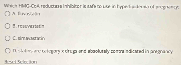 Which HMG-CoA reductase inhibitor is safe to use in hyperlipidemia of pregnancy:
A. fluvastatin
B. rosuvastatin
C. simavastatin
D. statins are category x drugs and absolutely contraindicated in pregnancy
Reset Selection