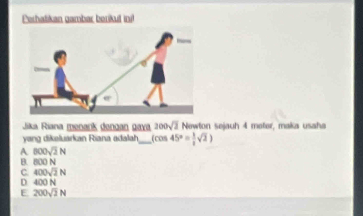 Perhatikan gambar berikut inil
Jika Riana menańk dengan gava 200sqrt(3) Newton sejauh 4 meter, maka usaha
yang dikeluarkan Riana adalah_ (cos 45°= 1/2 sqrt(2))
A 800sqrt(2)N
B. 800 N
C. 400sqrt(2)N
D 400 N
E 200sqrt(2)N