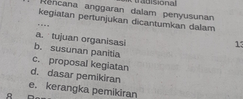 tradisional 
Rencana aṇggaran dalam penyusunan 
kegiatan pertunjukan dicantumkan dalam 
.... 
a. tujuan organisasi 
13 
b. susunan panitia 
c. proposal kegiatan 
d. dasar pemikiran 
e. kerangka pemikiran 
8