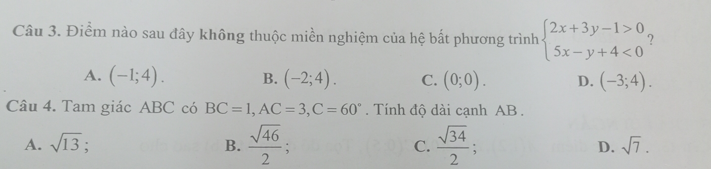 Điểm nào sau đây không thuộc miền nghiệm của hệ bất phương trình beginarrayl 2x+3y-1>0 5x-y+4<0endarray. ?
A. (-1;4). B. (-2;4). C. (0;0). D. (-3;4). 
Câu 4. Tam giác ABC có BC=1, AC=3, C=60° Tính độ dài cạnh AB.
A. sqrt(13); B.  sqrt(46)/2 ; C.  sqrt(34)/2 ; D. sqrt(7).