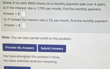 Sheds R Us sells $600 sheds on a monthly payment plan over 4 years. 
a) If the interest rate is 1.75% per month, find the monthly payment. 
Answer =$□
b) If instead the interest rate is 2% per month, find the monthly payment 
Answer =$□
Note: You can earn partial credit on this problem. 
Preview My Answers Submit Answers 
You have attempted this problem 0 times. 
You have unlimited attempts remaining.