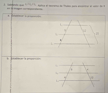 Sablendo que L_1parallel L_2parallel L_1. Aplica el teorema de Thales para encontrar el valor de X
en la imagen correspondiente.
a. Establecer la proporción:
b. Establecer la proporción: