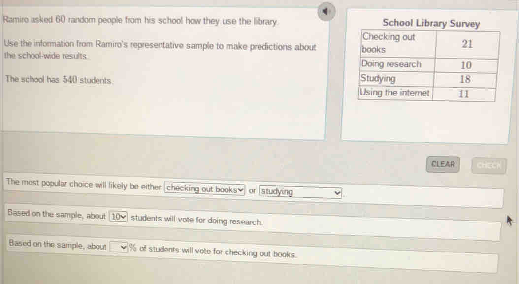 Ramiro asked 60 random people from his school how they use the library. School Library Sur 
Use the information from Ramiro's representative sample to make predictions about 
the school-wide results. 
The school has 540 students. 
CLEAR CHECK 
The most popular choice will likely be either checking out books? or studying 
Based on the sample, about 10 students will vote for doing research. 
Based on the sample, about % of students will vote for checking out books.