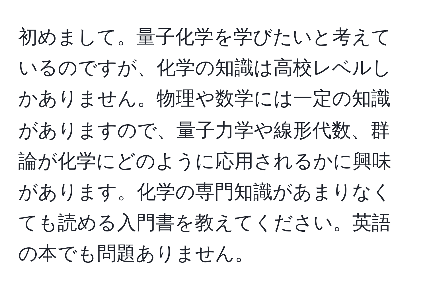 初めまして。量子化学を学びたいと考えているのですが、化学の知識は高校レベルしかありません。物理や数学には一定の知識がありますので、量子力学や線形代数、群論が化学にどのように応用されるかに興味があります。化学の専門知識があまりなくても読める入門書を教えてください。英語の本でも問題ありません。