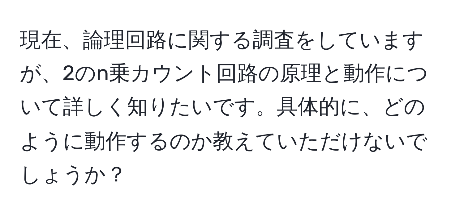 現在、論理回路に関する調査をしていますが、2のn乗カウント回路の原理と動作について詳しく知りたいです。具体的に、どのように動作するのか教えていただけないでしょうか？