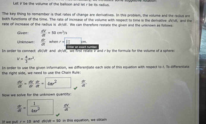 Let V be the volume of the balloon and let r be its radius. 
The key thing to remember is that rates of change are derivatives. In this problem, the volume and the radius are 
both functions of the time. The rate of increase of the volume with respect to time is the derivative dV/dt, and the 
rate of increase of the radius is dr/dt. We can therefore restate the given and the unknown as follows: 
Given:  dV/dt =50cm^3/s
Unknown:  dr/dt  when r=□ cm. 
Enter an exact number 
In order to connect dV/dt and dr/dt, we first relate V and r by the formula for the volume of a sphere:
V= 4/3 π r^3. 
In order to use the given information, we differentiate each side of this equation with respect to t. To differentiate 
the right side, we need to use the Chain Rule:
 dV/dt = dV/dr  dr/dt =4π r^2  dr/dt . 
Now we solve for the unknown quantity:
 dr/dt = 1/4π r^2   dV/dt . 
If we put r=10 and dV/dt=50 in this equation, we obtain